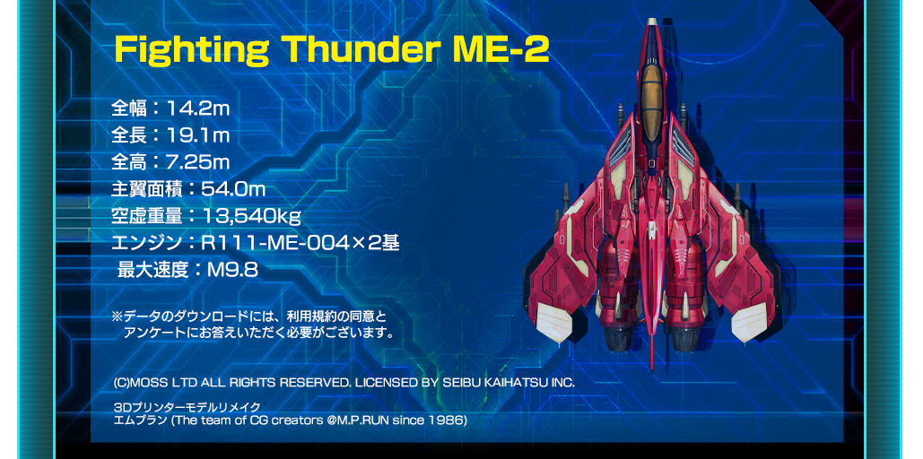 Fighting Thunder ME-2

全幅：14.2m
全長：19.1m
全高：7.25m
主翼面積：54.0m
空虚重量：13,540kg
エンジン：R111-ME-004×2基
 最大速度：M9.8

※データのダウンロードには、利用規約の同意と
　 アンケートにお答えいただく必要がございます。

(C)MOSS LTD ALL RIGHTS RESERVED. LICENSED BY SEIBU KAIHATSU INC.

3Dプリンターモデルリメイク
エムプラン (The team of CG creators @M.P.RUN since 1986) 