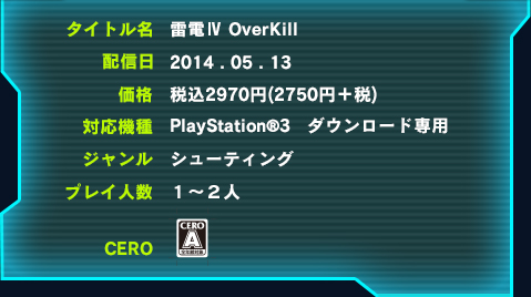 タイトル名　雷電Ⅳ　OVERKILL
	配信日　2014.05.13
	対応機種　PlayStationR3　ダウンロード専用
	ジャンル　シューティング
	プレイ人数　１～２人
	CERO　A